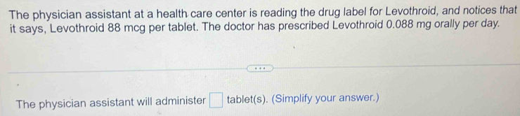 The physician assistant at a health care center is reading the drug label for Levothroid, and notices that 
it says, Levothroid 88 mcg per tablet. The doctor has prescribed Levothroid 0.088 mg orally per day. 
The physician assistant will administer □ tablet(s). (Simplify your answer.)