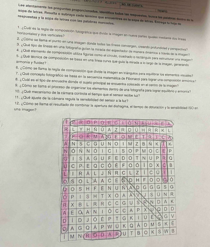 usca las palabras dentro de la
ino que encuentres en la sopa de letras, Entrega tu hoja de
puestas y la sopa de letras con las palabras marcadas.
1. ¿Cuál es la regla de composición fotográfica que divide la imagen en nueve partes iguales mediante dos lineas
horizontales y dos verticales?
2. ¿Cómo se llama el punto en una imagen donde todas las líneas convergen, creando profundidad y perspectiva?
3. ¿Qué tipo de líneas en una fotografía guian la mirada del especlador de manera dinámica a través de la imagen?
4. ¿Qué elemento de composición utiliza figuras como el círculo, cuadrado o rectángulo para estructurar una imagen?
5. ¿Qué técnica de composición se basa en una linea curva que guia la mirada a lo largo de la imagen, generando
armonia y fluidez?
6. ¿Cómo se llama la regla de composición que divide la imagen en triángulos para equilibrar los elementos visuales
7. ¿ Qué concepto fotográfico se basa en la secuencia matemática de Fibonacci para lograr una composición armónica?
8. ¿Cuál es el tipo de encuadre donde el sujeto principal se encuentra colocado en el centro de la imagen?
9. ¿Cómo se llama el proceso de organizar los elementos dentro de una fotografía para lograr equilibrio y armonía?
10. ¿Qué mecanismo de la cámara controla el tiempo que el sensor recibe luz?
11. ¿Qué ajuste de la cámara regula la sensibilidad del sensor a la luz?
12. ¿Cómo se llama el resultado de combinar la apertura del diafragma, el tiempo de obturación y la sensibilidad ISO en
una imagen?