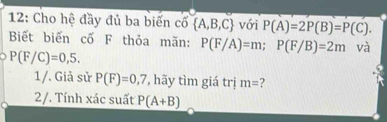 12: Cho hệ đầy đủ ba biến cố  A,B,C với P(A)=2P(B)=P(C). 
Biết biến cố F thỏa mãn: P(F/A)=m; P(F/B)=2m và
P(F/C)=0,5. 
1/. Giả sử P(F)=0,7 , hãy tìm giá trị m= ? 
a 2/. Tính xác suất P(A+B)