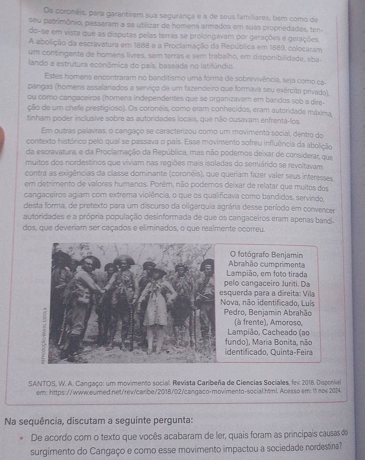 Os coronéis, para garantirem sua segurança e a de seus familiares, bem como de
seu patrimônio, passaram a se utilizar de homens armados em suas propriedades, ten
do-se em vista que as disputas pelas terras se prolongavam por gerações e gerações.
A abolição da escravatura em 1888 e a Proclamação da República em 1889, colocaram
um contingente de homens livres, sem terras e sem trabalho, em disponibilidade, aba-
lando a estrutura econômica do país, baseada no latifúndio.
Estes homens encontraram no banditismo uma forma de sobrevivência, seja como ca-
pangas (homens assalariados a serviço de um fazendeiro que formava seu exército privado),
ou como cangaceiros (homens independentes que se organizavam em bandos sob a dire-
ção de um chefe prestigioso). Os coronéis, como eram conhecidos, eram autoridade máxima,
tinham poder inclusive sobre as autoridades locais, que não ousavam enfrentá-los.
Em outras palavras, o cangaço se caracterizou como um movimento social, dentro do
contexto histórico pelo qual se passava o país. Esse movimento sofreu influência da abolição
da escravatura, e da Proclamação da República, mas não podemos deixar de considerar, que
muitos dos nordestinos que víviam nas regiões mais isoladas do semiárido se revoltavam
contra as exigências da classe dominante (coronéis), que queriam fazer valer seus interesses
em detrimento de valores humanos. Porém, não podemos deixar de relatar que muitos dos
cangaceiros agíam com extrema violência, o que os qualificava como bandidos, servindo,
desta forma, de pretexto para um discurso da oligarquia agrária desse período em convencer
autoridades e a própria população desinformada de que os cangaceiros eram apenas bandi-
dos, que deveriam ser caçados e eliminados, o que realmente ocorreu.
O fotógrafo Benjamin
Abrahão cumprimenta
Lampião, em foto tirada
pelo cangaceiro Juriti. Da
squerda para a direita: Vila
ova, não identificado, Luís
Pedro, Benjamin Abrahão
(à frente), Amoroso,
Lampião, Cacheado (ao
fundo), Maria Bonita, não
identificado, Quinta-Feira
SANTOS, W. A. Cangaço: um movimento social. Revista Caribeña de Ciencias Sociales, fev. 2018. Disponível
ern: https://www.eurned.net/rev/caribe/2018/02/cangaco-movimento-social.html. Acesso em: 11 nov 2024
Na sequência, discutam a seguinte pergunta:
De acordo com o texto que vocês acabaram de ler, quais foram as principais causas do
surgimento do Cangaço e como esse movimento impactou a sociedade nordestina?