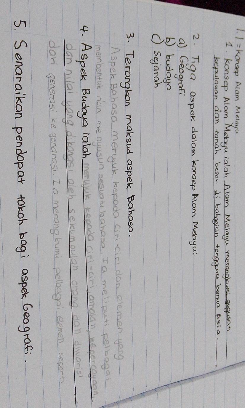1 = konsep Alam Melayu 
1 konsep Alam Melayu ialah Alam Melayu merangkumi gugusan 
kepulauan dan tanah besar dibahagian tenggara benua Asia. 
2. Tiga aspek dalam konsep Alam Melayu? 
a) Geografi 
b) budaya 
() Sejarah 
3. Terangkan makeud aspek Bahasa. 
Aspek Bahasa merujuk kepada ciri-ciri dan elemen yang 
membentak dan menyusun sesuatu bahasa. Ia meliputi pelbagas 
4. Aspek Budaya ialah merujuk kepada cir-cir, amaan repercaycan 
dannilal yang dikongs: oleh selcumpulan orang dan diwaris 
dari generasi ke genarasi. I a merangkumi pelbogai elemen seperti 
5. Senaraikan pendopat tokoh bagi aspek Geografi.
