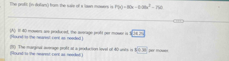 The profit (in dollars) from the sale of x lawn mowers is P(x)=80x-0.08x^2-750. 
(A) If 40 mowers are produced, the average profit per mower is $ 24.25
(Round to the nearest cent as needed.)
(B) The marginal average profit at a production level of 40 units is $ 0.38 per mower.
(Round to the nearest cent as needed.)