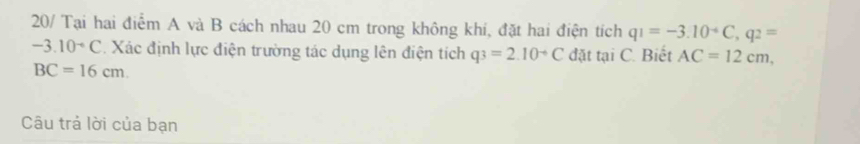 20/ Tại hai điểm A và B cách nhau 20 cm trong không khi, đặt hai điện tích q1=-3.10^(-6)C, q2=
-3.10^-C Xác định lực điện trường tác dụng lên điện tích q3=2.10^(-6)C đặt tại C. Biết AC=12cm,
BC=16cm. 
Câu trả lời của bạn