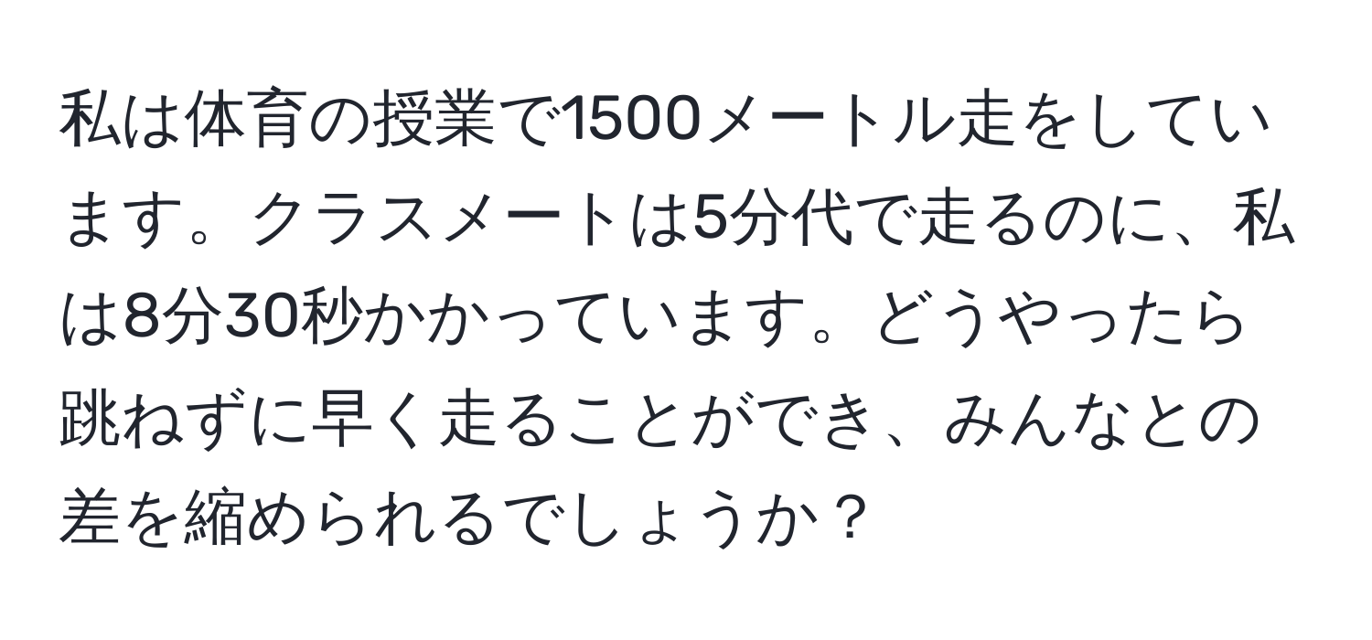 私は体育の授業で1500メートル走をしています。クラスメートは5分代で走るのに、私は8分30秒かかっています。どうやったら跳ねずに早く走ることができ、みんなとの差を縮められるでしょうか？