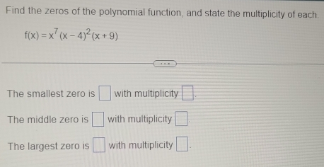 Find the zeros of the polynomial function, and state the multiplicity of each.
f(x)=x^7(x-4)^2(x+9)
The smallest zero is □ with multiplicity □. 
The middle zero is □ with multiplicity □ 
The largest zero is □ with multiplicity □.