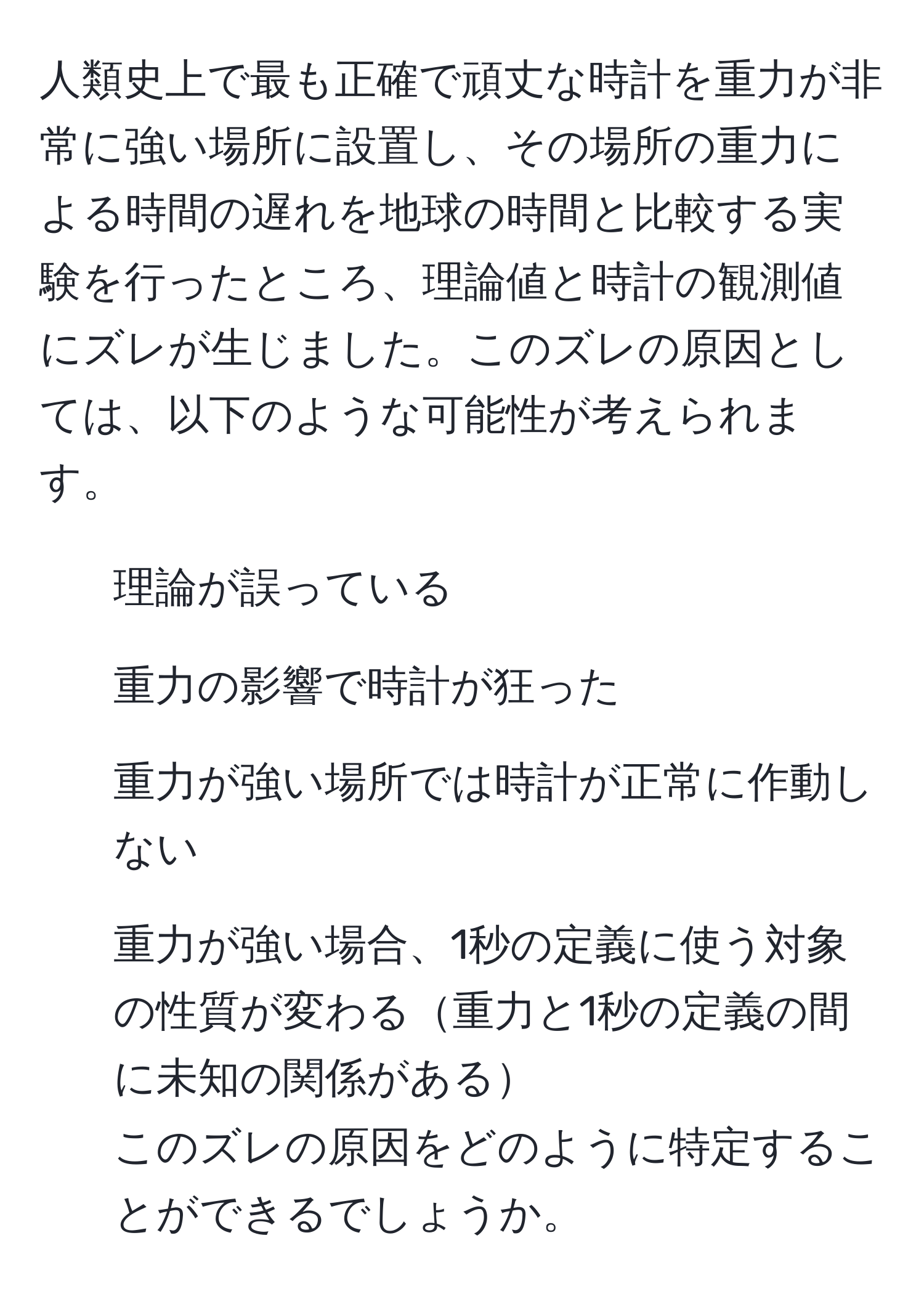 人類史上で最も正確で頑丈な時計を重力が非常に強い場所に設置し、その場所の重力による時間の遅れを地球の時間と比較する実験を行ったところ、理論値と時計の観測値にズレが生じました。このズレの原因としては、以下のような可能性が考えられます。  
- 理論が誤っている  
- 重力の影響で時計が狂った  
- 重力が強い場所では時計が正常に作動しない  
- 重力が強い場合、1秒の定義に使う対象の性質が変わる重力と1秒の定義の間に未知の関係がある  
このズレの原因をどのように特定することができるでしょうか。