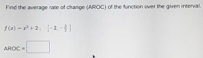 Find the average rate of change (AROC) of the function over the given interval.
f(x)=x^3+2:[-2,- 3/2 ]
AROC=□