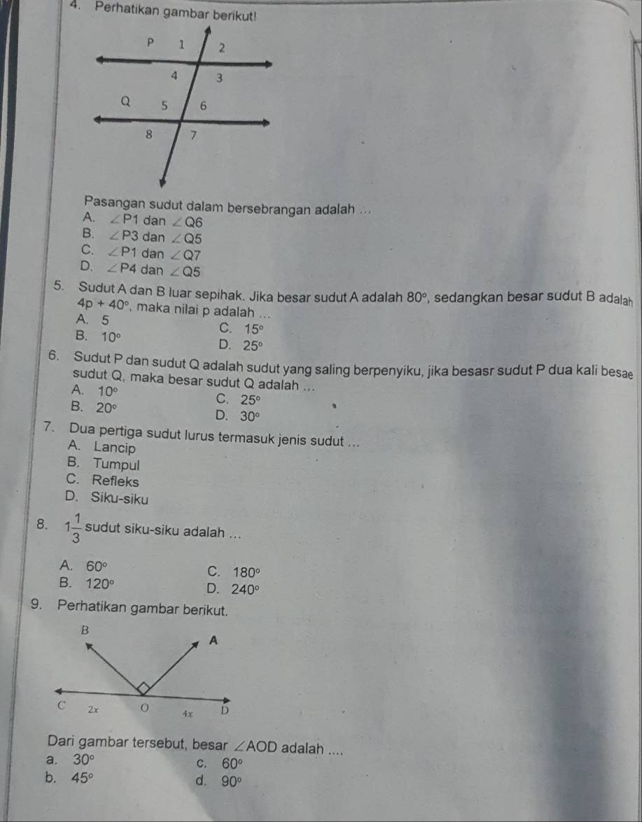 Perhatikan gambar berikut!
Pasangan sudut dalam bersebrangan adalah ...
A. ∠ P1dar ∠ Q6
B. ∠ P3d an ∠ Q5
C. ∠ P1 dan ∠ Q7
D. ∠ P4 dan ∠ Q5
5. Sudut A dan B luar sepihak. Jika besar sudut A adalah 80° , sedangkan besar sudut B adalah
4p+40° , maka nilai p adalah ...
A. 5 C. 15°
B. 10° 25°
D.
6. Sudut P dan sudut Q adalah sudut yang saling berpenyiku, jika besasr sudut P dua kali besae
sudut Q, maka besar sudut Q adalah ...
A. 10°
B. 20°
C. 25°
D. 30°
7. Dua pertiga sudut lurus termasuk jenis sudut ...
A. Lancip
B. Tumpul
C. Refleks
D. Siku-siku
8. 1 1/3  sudut siku-siku adalah ...
A. 60° C. 180°
B. 120° D. 240°
9. Perhatikan gambar berikut.
Dari gambar tersebut, besar ∠ AOD adalah ....
a. 30° C. 60°
b. 45° d. 90°