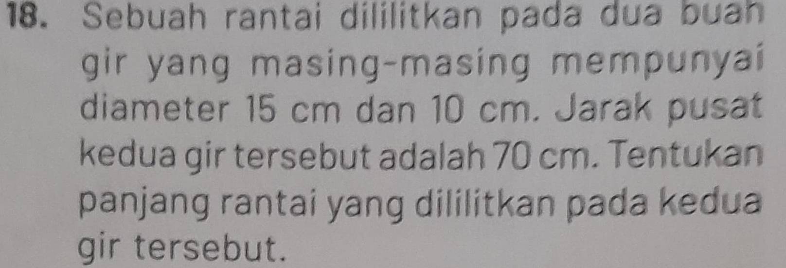 Sebuah rantai dililitkan pada dua buah 
gir yang masing-masing mempunyai 
diameter 15 cm dan 10 cm. Jarak pusat 
kedua gir tersebut adalah 70 cm. Tentukan 
panjang rantai yang dililitkan pada kedua 
gir tersebut.