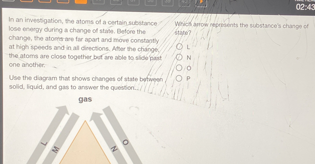 05 
02:43 
In an investigation, the atoms of a certain substance Which arrow represents the substance's change of 
lose energy during a change of state. Before the state? 
change, the atoms are far apart and move constantly 
at high speeds and in all directions. After the change, L 
the atoms are close together but are able to slide past N
one another. 
Use the diagram that shows changes of state between P
solid, liquid, and gas to answer the question 
gas
