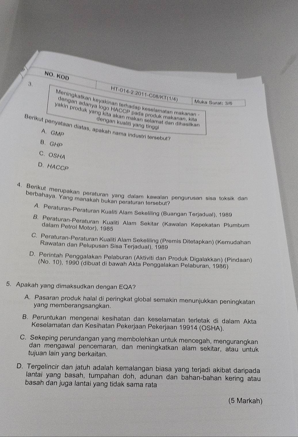 NO. KOD HT-014-2:2011-C08/KT(1/4)
Muka Surat: 3/6
Meningkatkan keyakinan terhadap keselamatan makanan
dengan adanya logo HACCP pada produk makanan, kita
yakin produk yang kita akan makan selamat dan dihasilkan
dengan kualiti yang tinggi
Berikut penyataan diatas, apakah nama industri tersebut?
A、GMP
B、GHP
C、 OSHA
D、HACCP
4. Berikut merupakan peraturan yang dalam kawalan pengurusan sisa toksik dan
berbahaya. Yang manakah bukan peraturan tersebut?
A. Peraturan-Peraturan Kualiti Alam Sekeliling (Buangan Terjadual), 1989
B. Peraturan-Peraturan Kualiti Alam Sekitar (Kawalan Kepekatan Plumbum
dalam Petrol Motor), 1985
C. Peraturan-Peraturan Kualiti Alam Sekeliling (Premis Ditetapkan) (Kemudahan
Rawatan dan Pelupusan Sisa Terjadual), 1989
D. Perintah Penggalakan Pelaburan (Aktiviti dan Produk Digalakkan) (Pindaan)
(No. 10), 1990 (dibuat di bawah Akta Penggalakan Pelaburan, 1986)
5.Apakah yang dimaksudkan dengan EQA?
A. Pasaran produk halal di peringkat global semakin menunjukkan peningkatan
yang memberangsangkan.
B. Peruntukan mengenai kesihatan dan keselamatan terletak di dalam Akta
Keselamatan dan Kesihatan Pekerjaan Pekerjaan 19914 (OSHA).
C. Sekeping perundangan yang membolehkan untuk mencegah, mengurangkan
dan mengawal pencemaran, dan meningkatkan alam sekitar, atau untuk
tujuan lain yang berkaitan.
D. Tergelincir dan jatuh adalah kemalangan biasa yang terjadi akibat daripada
lantai yang basah, tumpahan doh, adunan dan bahan-bahan kering atau
basah dan juga lantai yang tidak sama rata
(5 Markah)