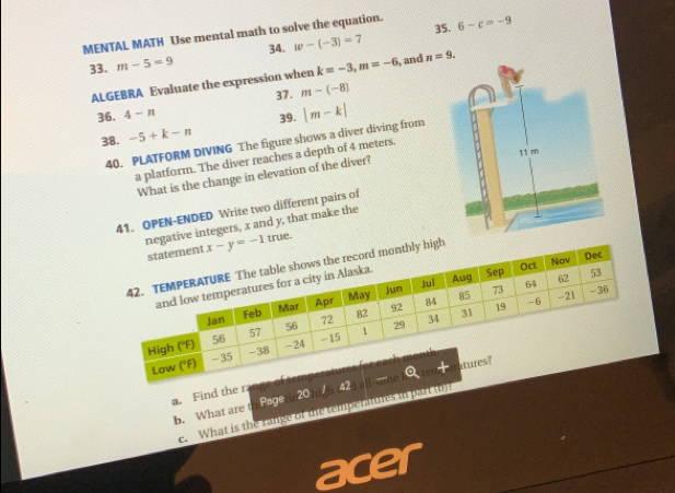 MENTAL MATH Use mental math to solve the equation. 35. 6-c=-9
34. 
33. m-5=9 w-(-3)=7
ALGEBRA Evaluate the expression when k=-3, m=-6 , and n=9. 
37 . m-(-8)
36. 4-n
39. |m-k|
38. -5+k-n
40. PLATFORM DIVING The figure shows a diver diving from 
a platform. The diver reaches a depth of 4 meters. 
What is the change in elevation of the diver? 
41. OPEN-ENDED Write two different pairs of 
negative integers, x and y, that make the 
statement x-y=-1 true. 
Dec 
cord monthly high 
- 
Low ('F) 
a. Find the range of temperatu tures? 
b. What are th Pegetin20 high 1424 all-mue Q 
e. What is the range of the temperatores in part tor 
acer