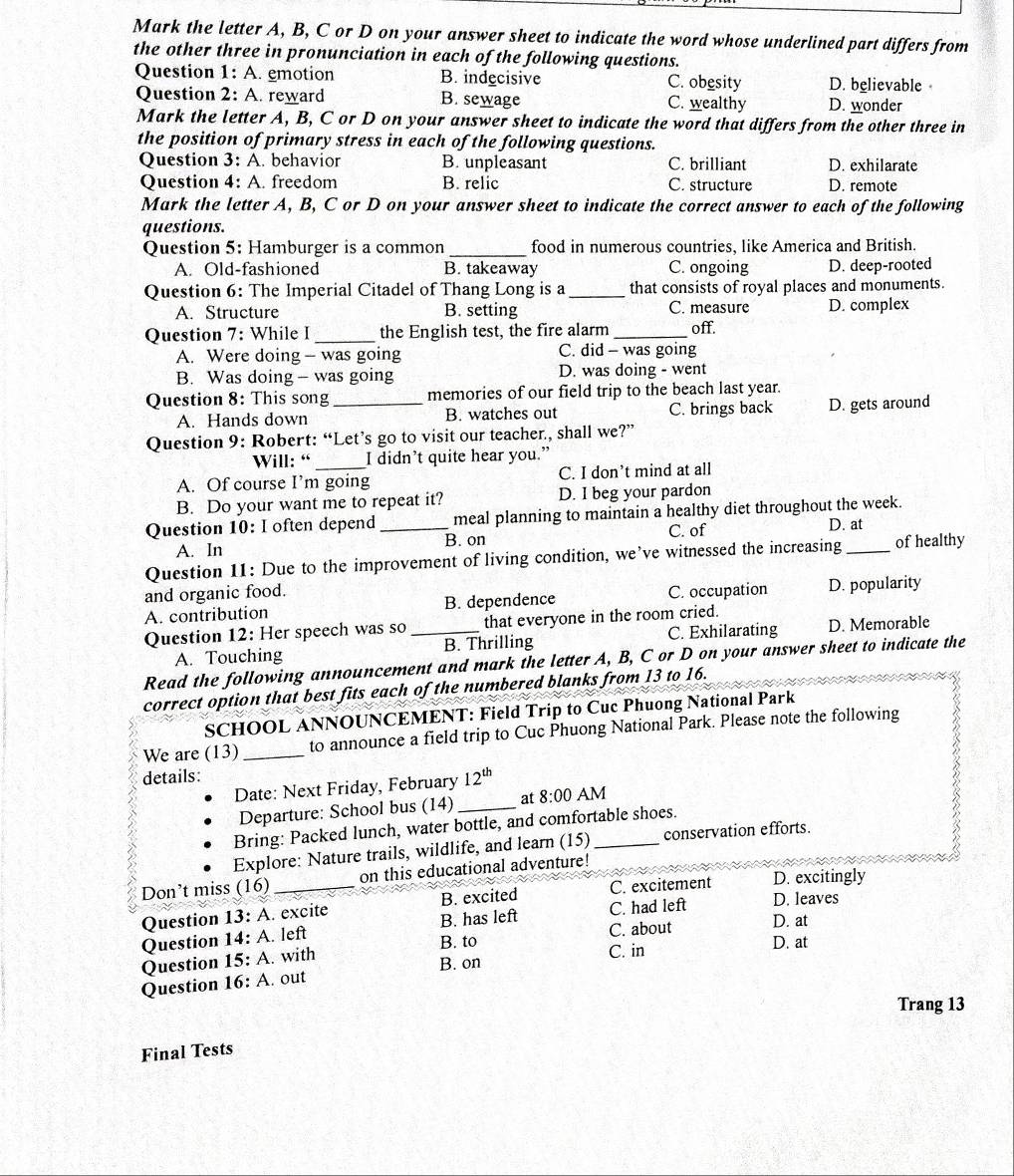 Mark the letter A, B, C or D on your answer sheet to indicate the word whose underlined part differs from
the other three in pronunciation in each of the following questions.
Question 1: A. emotion B. indecisive C. obesity D. believable
Question 2: A. reward B. sewage C. wealthy D. wonder
Mark the letter A, B, C or D on your answer sheet to indicate the word that differs from the other three in
the position of primary stress in each of the following questions.
Question 3: A. behavior B. unpleasant C. brilliant D. exhilarate
Question 4: A. freedom B. relic C. structure D. remote
Mark the letter A, B, C or D on your answer sheet to indicate the correct answer to each of the following
questions.
Question 5: Hamburger is a common _food in numerous countries, like America and British.
A. Old-fashioned B. takeaway C. ongoing D. deep-rooted
Question 6: The Imperial Citadel of Thang Long is a_ that consists of royal places and monuments.
A. Structure B. setting C. measure D. complex
Question 7: While I _the English test, the fire alarm_ off.
A. Were doing - was going C. did - was going
B. Was doing- was going D. was doing - went
Question 8: This song_ memories of our field trip to the beach last year.
A. Hands down B. watches out C. brings back D. gets around
Question 9: Robert: “Let’s go to visit our teacher, shall we?”
Will: “ I didn’t quite hear you.”
A. Of course I’m going C. I don’t mind at all
B. Do your want me to repeat it? D. I beg your pardon
Question 10: I often depend _meal planning to maintain a healthy diet throughout the week.
A. In B. on C. of D. at
Question 11: Due to the improvement of living condition, we’ve witnessed the increasing_ of healthy
and organic food. C. occupation D. popularity
A. contribution B. dependence
Question 12: Her speech was so _that everyone in the room cried.
A. Touching B. Thrilling C. Exhilarating D. Memorable
Read the following announcement and mark the letter A, B, C or D on your answer sheet to indicate the
correct option that best fits each of the numbered blanks from 13 to 16.
SCHOOL ANNOUNCEMENT: Field Trip to Cuc Phuong National Park
We are (13) _to announce a field trip to Cuc Phuong National Park. Please note the following
details: 12^(th)
Date: Next Friday, February
Departure: School bus (14) _at 8:00 AM
Bring: Packed lunch, water bottle, and comfortable shoes.
Explore: Nature trails, wildlife, and learn (15)_ conservation efforts.
Don’t miss (16) _on this educational adventure!
Question 13: A. excite B. excited C. excitement D. excitingly
C. had left D. leaves
Question 14: A. left B. has left C. about D. at
B. to D. at
Question 15: A. with
C. in
B. on
Question 16: A. out
Trang 13
Final Tests