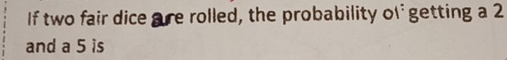 If two fair dice are rolled, the probability of getting a 2
and a 5 is