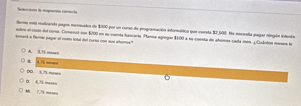 Seleccione la respuesta correcta
Bernie está realizando pagos mensuales de $300 por un curso de programación informática que cuesta $2,500. No necesita pagar ningún interés
sobre el costo del curso. Comenzó con $200 en su cuenta bancaria. Planea agregar $100 a su cuenta de ahorros cada mes. ¿Cuántos meses le
tomará a Bernie pagar el costo total del curso con sus ahorros?
A. 3,75 meses
B. 4,75 meses
DO. 5,75 meses
D. 6,75 meses
Ml. 7,75 meses