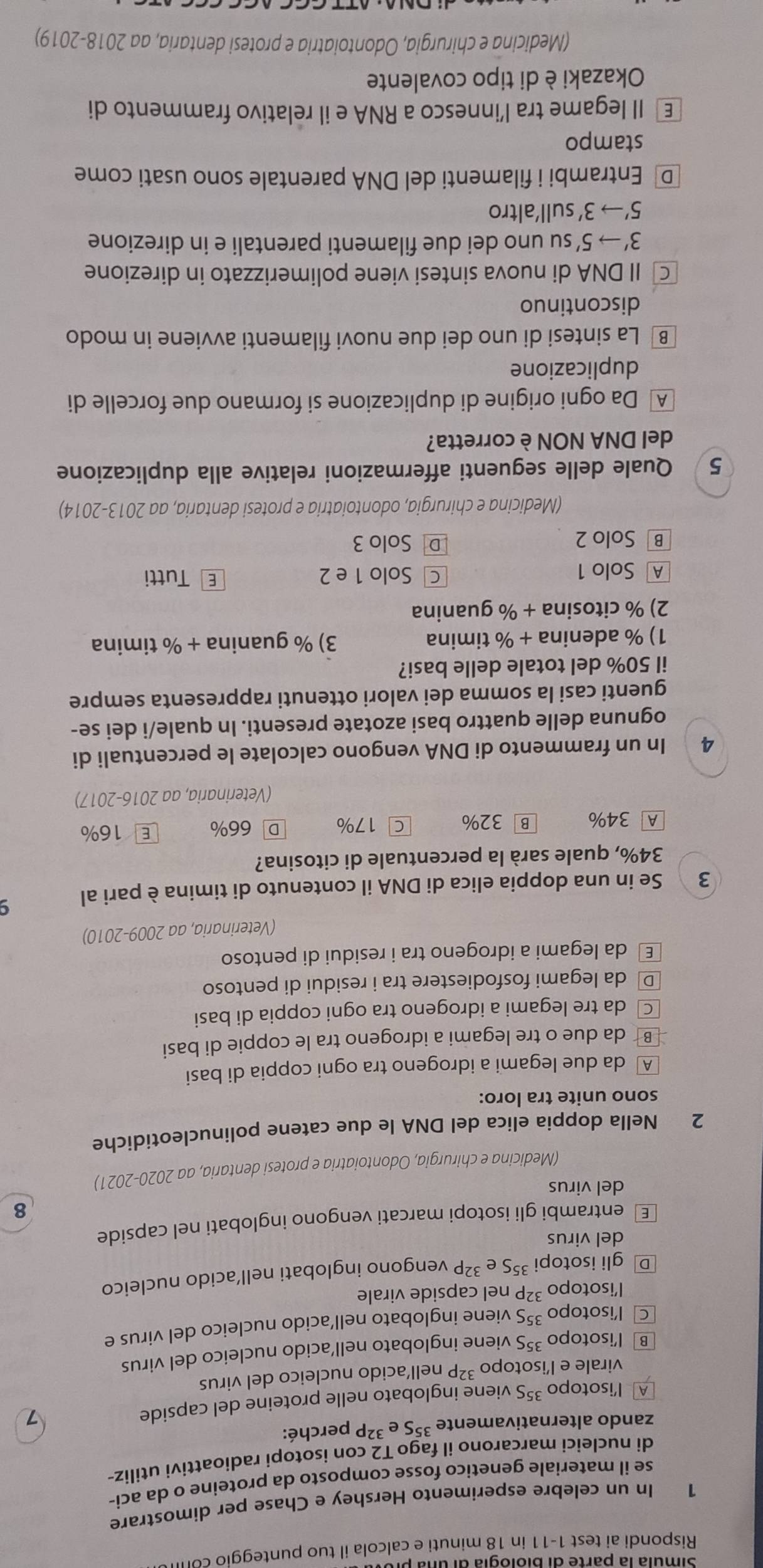 Rispondi ai test 1-11 in 18 minuti e calcola il tuo punteggio col
1 In un celebre esperimento Hershey e Chase per dimostrare
se il materiale genetico fosse composto da proteine o da aci-
di nucleici marcarono il fago T2 con isotopi radioattivi utiliz-
zando alternativamente^(35)Se^(32) P perché:
A lisotopo ³⁵S viene inglobato nelle proteine del capside
virale e l’isotopo ³²P nell´acido nucleico del virus
B l’isotopo ³5S viene inglobato nell’acido nucleico del virus
C₹ l’isotopo 35S viene inglobato nell’acido nucleico del virus e
lisotopo ³²P nel capside virale
D gli isotopi 35S e 32 ²P vengono inglobati nell´acido nucleico
del virus
€ entrambi gli isotopi marcati vengono inglobati nel capside
8
del virus
(Medicina e chirurgia, Odontoiatria e protesi dentaria, aa 2020-2021)
2 Nella doppia elica del DNA le due catene polinucleotidiche
sono unite tra loro:
A da due legami a idrogeno tra ogni coppia di basi
B da due o tre legami a idrogeno tra le coppie di basi
© da tre legami a idrogeno tra ogni coppia di basi
D da legami fosfodiestere tra i residui di pentoso
€ da legami a idrogeno tra i residui di pentoso
(Veterinaria, aa 2009-2010)
3 Se in una doppia elica di DNA il contenuto di timina è pari al
34%, quale sarà la percentuale di citosina?
A 34% B 32% C 17% D 66% E 16%
(Veterinaria, aa 2016-2017)
4 In un frammento di DNA vengono calcolate le percentuali di
ognuna delle quattro basi azotate presenti. In quale/i dei se-
guenti casi la somma dei valori ottenuti rappresenta sempre
il 50% del totale delle basi?
1) % adenina + % timina 3) % guanina + % timina
2) % citosina + % guanina
A Solo 1 C Solo 1 e 2 E Tutti
B Solo 2 D Solo 3
(Medicina e chirurgia, odontoiatria e protesi dentaria, aa 2013-2014)
5 Quale delle seguenti affermazioni relative alla duplicazione
del DNA NON è corretta?
A  Da ogni origine di duplicazione si formano due forcelle di
duplicazione
B La sintesi di uno dei due nuovi filamenti avviene in modo
discontinuo
C II DNA di nuova sintesi viene polimerizzato in direzione
3'to 5' su uno dei due filamenti parentali e in direzione
5'to 3' sull'altro
D Entrambi i filamenti del DNA parentale sono usati come
stampo
€ Il legame tra l’innesco a RNA e il relativo frammento di
Okazaki è di tipo covalente
(Medicina e chirurgia, Odontoiatria e protesi dentaria, aa 2018-2019)