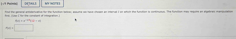 DETAILS MY NOTES 
Find the general antiderivative for the function below; assume we have chosen an interval I on which the function is continuous. The function may require an algebraic manipulation 
first. (Use C for the constant of integration.)
f(x)=x^(-1/4)(12-x)
F(x)=□