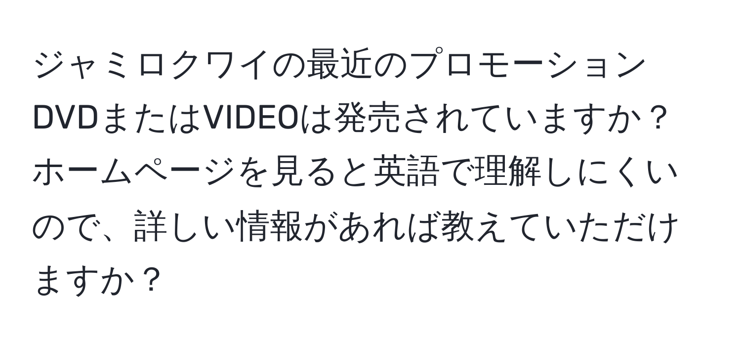 ジャミロクワイの最近のプロモーションDVDまたはVIDEOは発売されていますか？ホームページを見ると英語で理解しにくいので、詳しい情報があれば教えていただけますか？