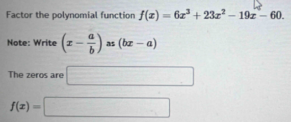 Factor the polynomial function f(x)=6x^3+23x^2-19x-60. 
Note: Write (x- a/b ) as (bx-a)
The zeros are □
f(x)=□