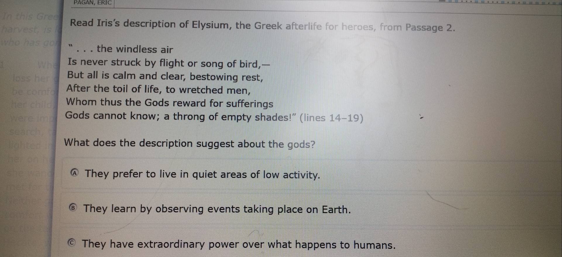 PAGAN, ERIC
Read Iris’s description of Elysium, the Greek afterlife for heroes, from Passage 2.
_the windless air
Is never struck by flight or song of bird,—
But all is calm and clear, bestowing rest,
After the toil of life, to wretched men,
Whom thus the Gods reward for sufferings
Gods cannot know; a throng of empty shades!” (lines 14-19)
What does the description suggest about the gods?
They prefer to live in quiet areas of low activity.
⑥ They learn by observing events taking place on Earth.
They have extraordinary power over what happens to humans.