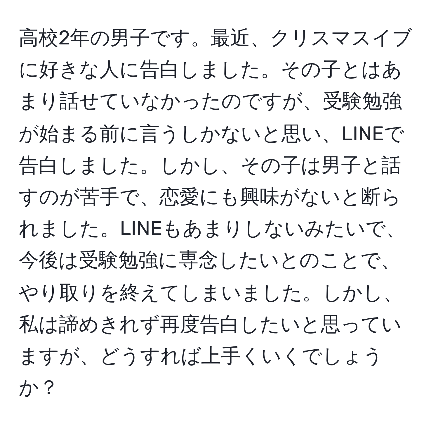 高校2年の男子です。最近、クリスマスイブに好きな人に告白しました。その子とはあまり話せていなかったのですが、受験勉強が始まる前に言うしかないと思い、LINEで告白しました。しかし、その子は男子と話すのが苦手で、恋愛にも興味がないと断られました。LINEもあまりしないみたいで、今後は受験勉強に専念したいとのことで、やり取りを終えてしまいました。しかし、私は諦めきれず再度告白したいと思っていますが、どうすれば上手くいくでしょうか？