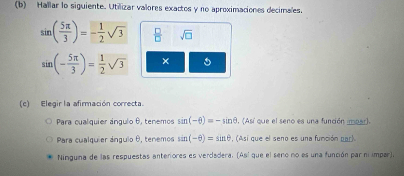 Hallar lo siguiente. Utilizar valores exactos y no aproximaciones decimales.
sin ( 5π /3 )=- 1/2 sqrt(3)  □ /□   sqrt(□ )
sin (- 5π /3 )= 1/2 sqrt(3) × 5
(c) Elegir la afirmación correcta.
Para cualquier ángulo θ, tenemos sin (-θ )=-sin θ. (Así que el seno es una función impar).
Para cualquier ángulo θ, tenemos sin (-θ )=sin θ , (Así que el seno es una función par).
Ninguna de las respuestas anteriores es verdadera. (Así que el seno no es una función par niimpar).