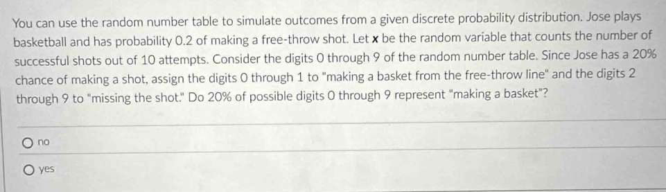 You can use the random number table to simulate outcomes from a given discrete probability distribution. Jose plays
basketball and has probability 0.2 of making a free-throw shot. Let x be the random variable that counts the number of
successful shots out of 10 attempts. Consider the digits 0 through 9 of the random number table. Since Jose has a 20%
chance of making a shot, assign the digits 0 through 1 to "making a basket from the free-throw line" and the digits 2
through 9 to "missing the shot." Do 20% of possible digits 0 through 9 represent "making a basket"?
no
yes