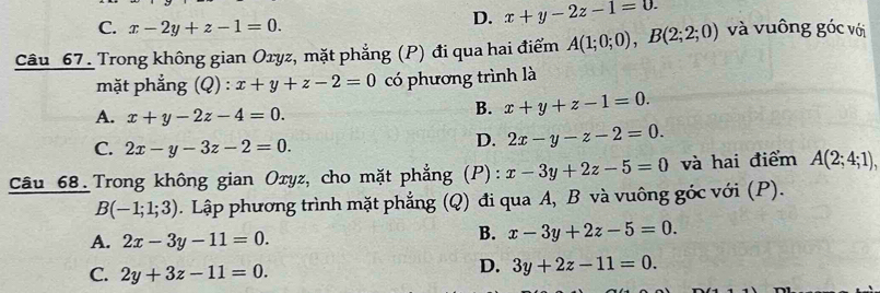 C. x-2y+z-1=0.
D. x+y-2z-1=0. 
Câu 67. Trong không gian Oxyz, mặt phẳng (P) đi qua hai điểm A(1;0;0), B(2;2;0) và vuông góc với
mặt phẳng (Q) : x+y+z-2=0 có phương trình là
A. x+y-2z-4=0.
B. x+y+z-1=0.
C. 2x-y-3z-2=0.
D. 2x-y-z-2=0. 
Câu 68. Trong không gian Oxyz, cho mặt phẳng 3 (P): x-3y+2z-5=0 và hai điểm A(2;4;1),
B(-1;1;3). Lập phương trình mặt phẳng (Q) đi qua A, B và vuông góc với (P).
A. 2x-3y-11=0.
B. x-3y+2z-5=0.
C. 2y+3z-11=0.
D. 3y+2z-11=0.