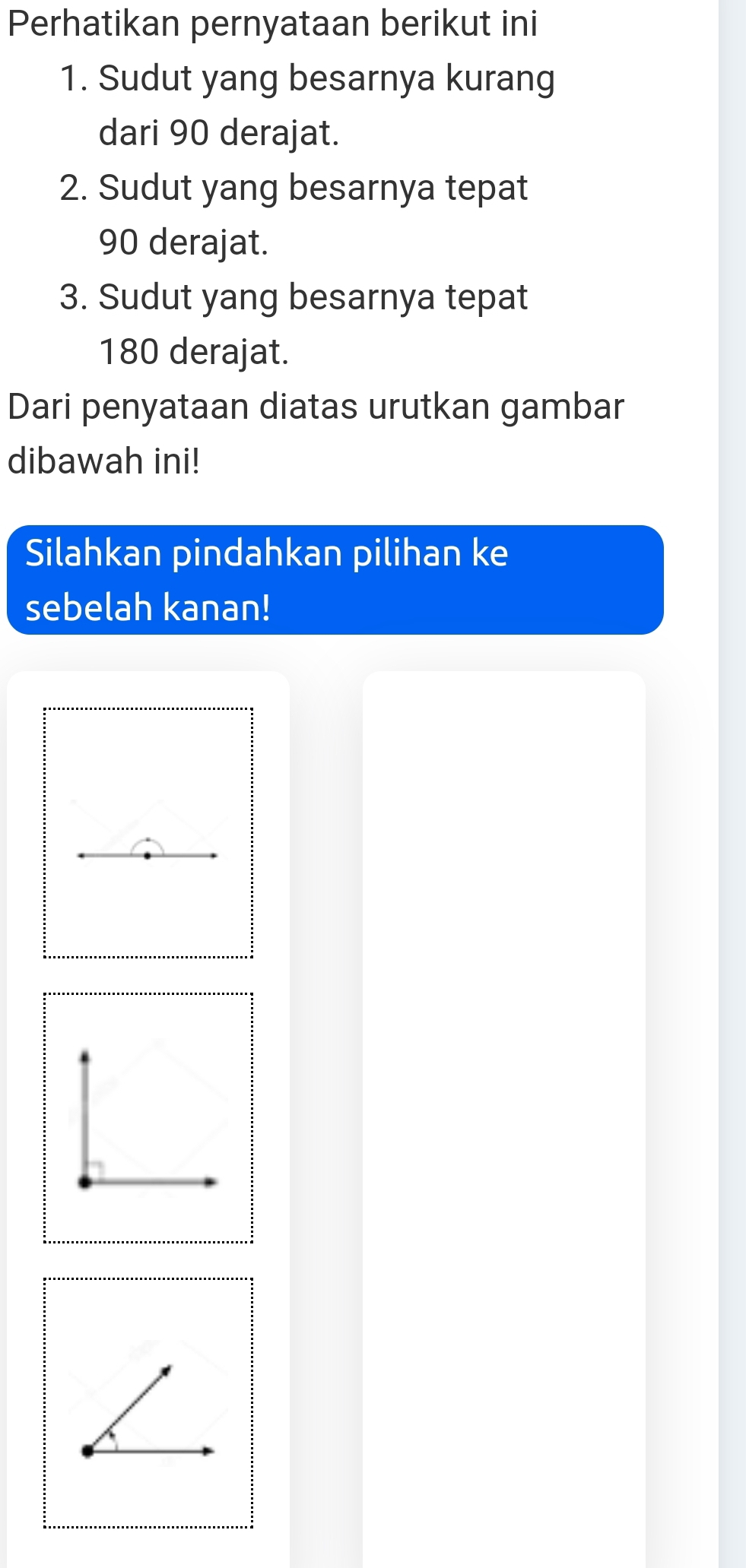 Perhatikan pernyataan berikut ini
1. Sudut yang besarnya kurang
dari 90 derajat.
2. Sudut yang besarnya tepat
90 derajat.
3. Sudut yang besarnya tepat
180 derajat.
Dari penyataan diatas urutkan gambar
dibawah ini!
Silahkan pindahkan pilihan ke
sebelah kanan!