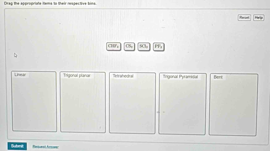 Drag the appropriate items to their respective bins.
Reset Help
CHF_3 CS_2 SCl_2 PF_3
Linear Trigonal planar Tetrahedral Trigonal Pyramidal Bent
Submit Request Answer