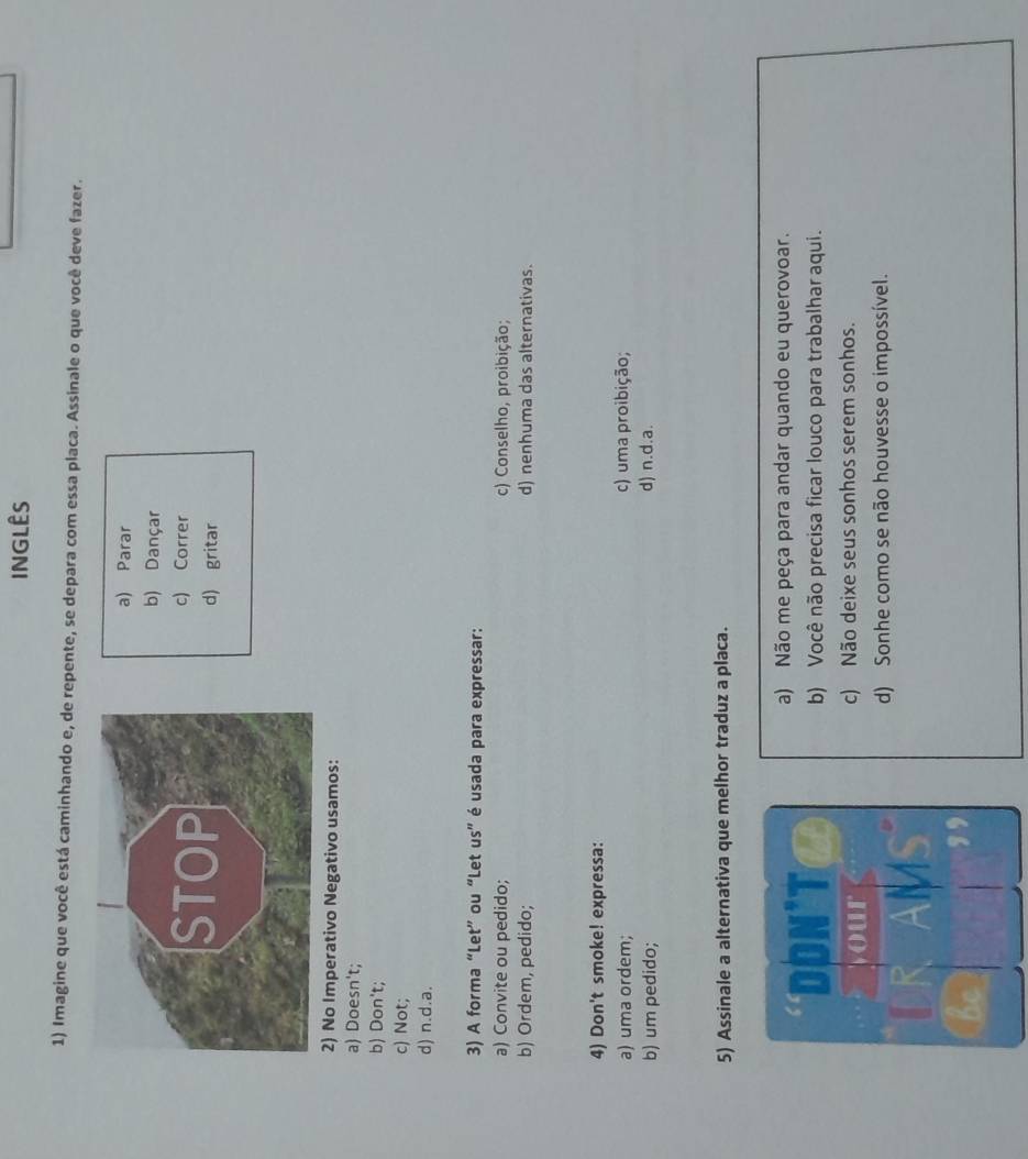 INGLÊS
1) Imagine que você está caminhando e, de repente, se depara com essa placa. Assinale o que você deve fazer.
a) Parar
b) Dançar
c) Correr
d) gritar
2) No Imperativo Negativo usamos:
a) Doesn't;
b) Don't;
c) Not;
d) n.d.a.
3) A forma “Let” ou “Let us” é usada para expressar:
a) Convite ou pedido; c) Conselho, proibição;
b) Ordem, pedido; d) nenhuma das alternativas.
4) Don't smoke! expressa:
a) uma ordem; c) uma proibição;
b) um pedido; d) n.d.a.
5) Assinale a alternativa que melhor traduz a placa.
a) Não me peça para andar quando eu querovoar.
DON'T b) Você não precisa ficar louco para trabalhar aqui.
your c) Não deixe seus sonhos serem sonhos.
K AM
d) Sonhe como se não houvesse o impossível.
be
,
