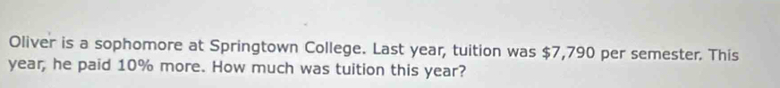 Oliver is a sophomore at Springtown College. Last year, tuition was $7,790 per semester. This
year, he paid 10% more. How much was tuition this year?