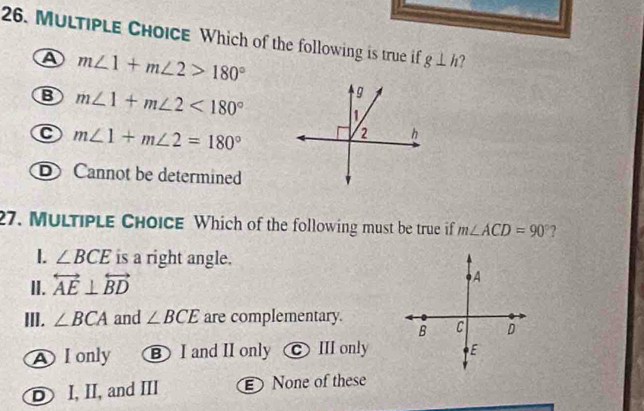 Which of the following is true if g⊥ h ?
A m∠ 1+m∠ 2>180°
B m∠ 1+m∠ 2<180°
C m∠ 1+m∠ 2=180°
D Cannot be determined
27. Multiple Choice Which of the following must be true if m∠ ACD=90° 2
I. ∠ BCE is a right angle.
II. overleftrightarrow AE⊥ overleftrightarrow BD
A
III. ∠ BCA and ∠ BCE are complementary.
B C D
A I only B I and II only III only E
D I, II, and III None of these