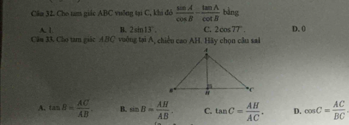 Cân 32. Cho tam giác ABC vuỡng tại C, khi đó  sin A/cos B - tan A/cot B  bằng
A. 1. B. 2sin 13°. C. 2cos 77°. D. 0
Câu 33. Cho tam giác ABC vuông tại Á, chiều cao AH. Hãy chọn câu sai
A. tan B= AC/AB . B. sin B= AH/AB . C. tan C= AH/AC . D. cos C= AC/BC .