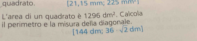 quadrato. 2 21,15 mm; 225mm^21
L'area di un quadrato è 1296dm^2. Calcola 
il perimetro e la misura della diagonale. 
[ 144 dm; 36· sqrt(2)dm]