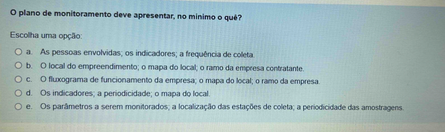 plano de monitoramento deve apresentar, no mínimo o quê?
Escolha uma opção:
a. As pessoas envolvidas; os indicadores; a frequência de coleta.
b. O local do empreendimento; o mapa do local; o ramo da empresa contratante.
c. O fluxograma de funcionamento da empresa; o mapa do local; o ramo da empresa.
d. Os indicadores; a periodicidade; o mapa do local.
e. Os parâmetros a serem monitorados; a localização das estações de coleta; a periodicidade das amostragens.