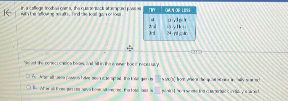 In a college football game, the quarterback attempted passes
with the following results. Find the total gain or loss.
Select the correct choice below, and fill in the answer box if necessary.
A. After all three passes have been attempted, the total gain is □ yard(s) from where the quarterback initially started.
B. After all three passes have been attempted, the total loss is □ yard(s) from where the quarterback initially started.