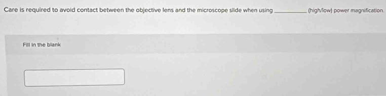 Care is required to avoid contact between the objective lens and the microscope slide when using _(high/low) power magnification. 
Fill in the blank