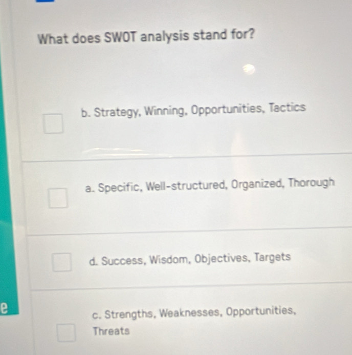 What does SWOT analysis stand for?
b. Strategy, Winning, Opportunities, Tactics
a. Specific, Well-structured, Organized, Thorough
d. Success, Wisdom, Objectives, Targets
e
c. Strengths, Weaknesses, Opportunities,
Threats