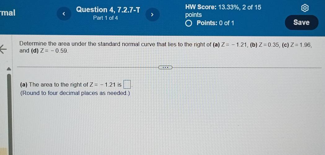 Question 4, 7.2.7-T 
HW Score: 13.33%, 2 of 15 
mal points 
Part 1 of 4 > 
Points: 0 of 1 Save 
Determine the area under the standard normal curve that lies to the right of (a) Z=-1.21 , (b) Z=0.35 , (c) Z=1.96, 
and (d) Z=-0.59. 
(a) The area to the right of Z=-1.21 is □ . 
(Round to four decimal places as needed.)