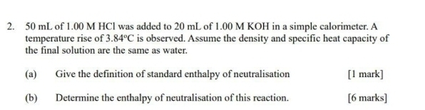 50 mL of 1.00 M HCl was added to 20 mL of 1.00 M KOH in a simple calorimeter. A 
temperature rise of 3.84°C is observed. Assume the density and specific heat capacity of 
the final solution are the same as water. 
(a) Give the definition of standard enthalpy of neutralisation [1 mark] 
(b) Determine the enthalpy of neutralisation of this reaction. [6 marks]