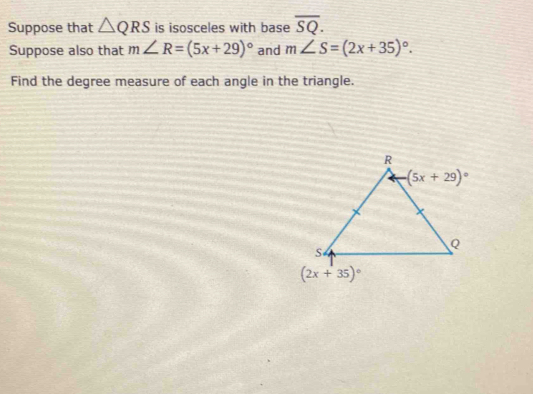 Suppose that △ QRS is isosceles with base overline SQ.
Suppose also that m∠ R=(5x+29)^circ  and m∠ S=(2x+35)^circ .
Find the degree measure of each angle in the triangle.