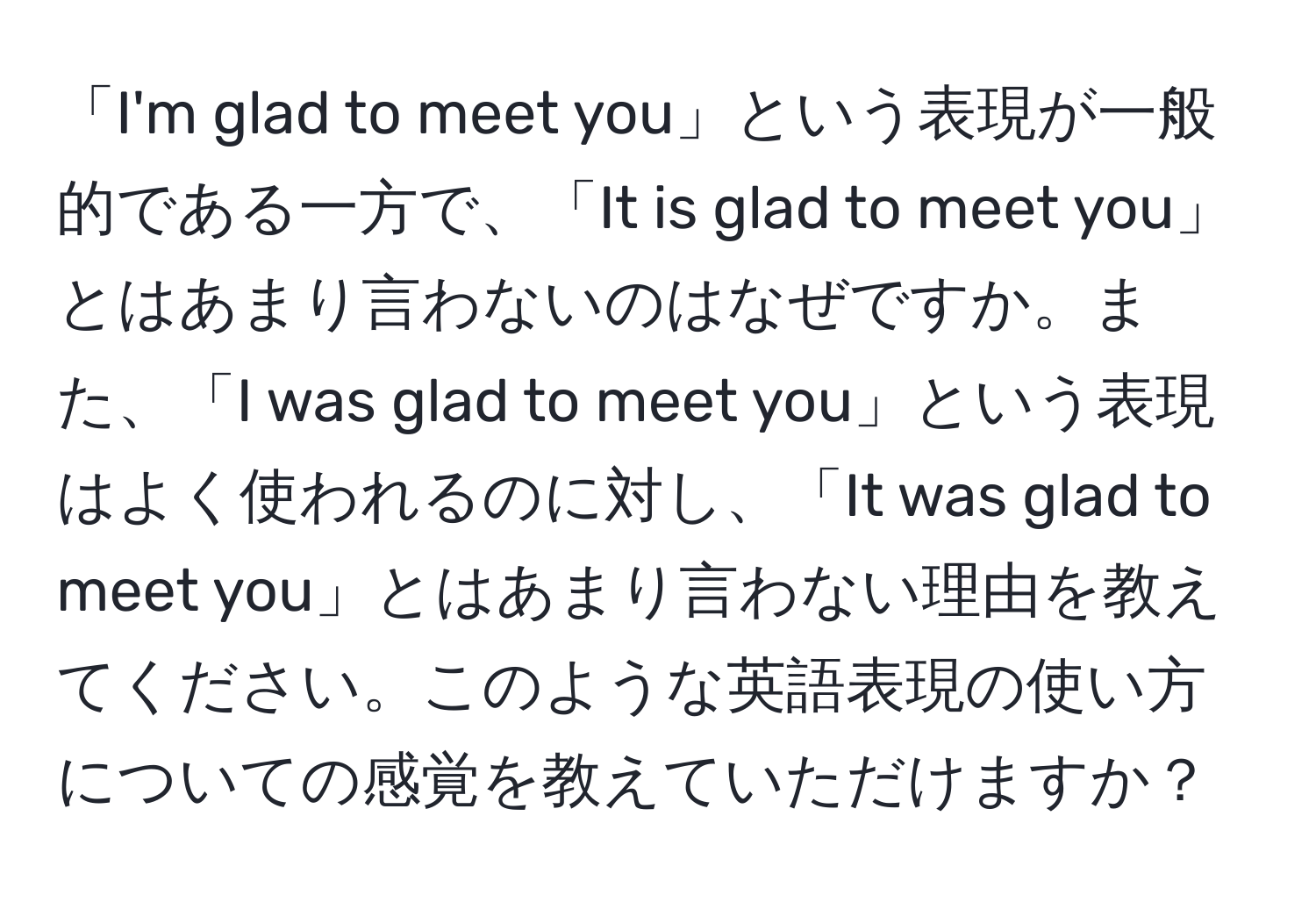 「I'm glad to meet you」という表現が一般的である一方で、「It is glad to meet you」とはあまり言わないのはなぜですか。また、「I was glad to meet you」という表現はよく使われるのに対し、「It was glad to meet you」とはあまり言わない理由を教えてください。このような英語表現の使い方についての感覚を教えていただけますか？