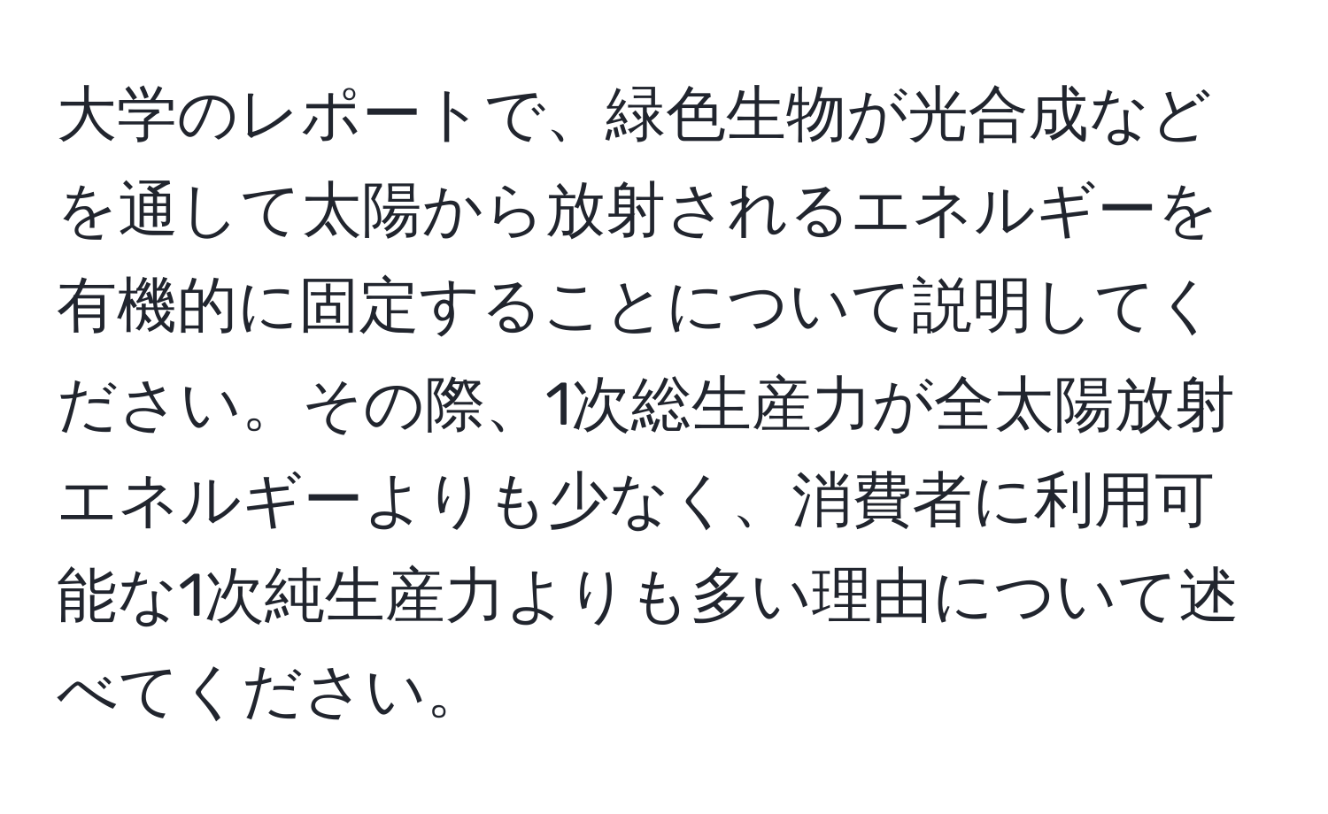 大学のレポートで、緑色生物が光合成などを通して太陽から放射されるエネルギーを有機的に固定することについて説明してください。その際、1次総生産力が全太陽放射エネルギーよりも少なく、消費者に利用可能な1次純生産力よりも多い理由について述べてください。