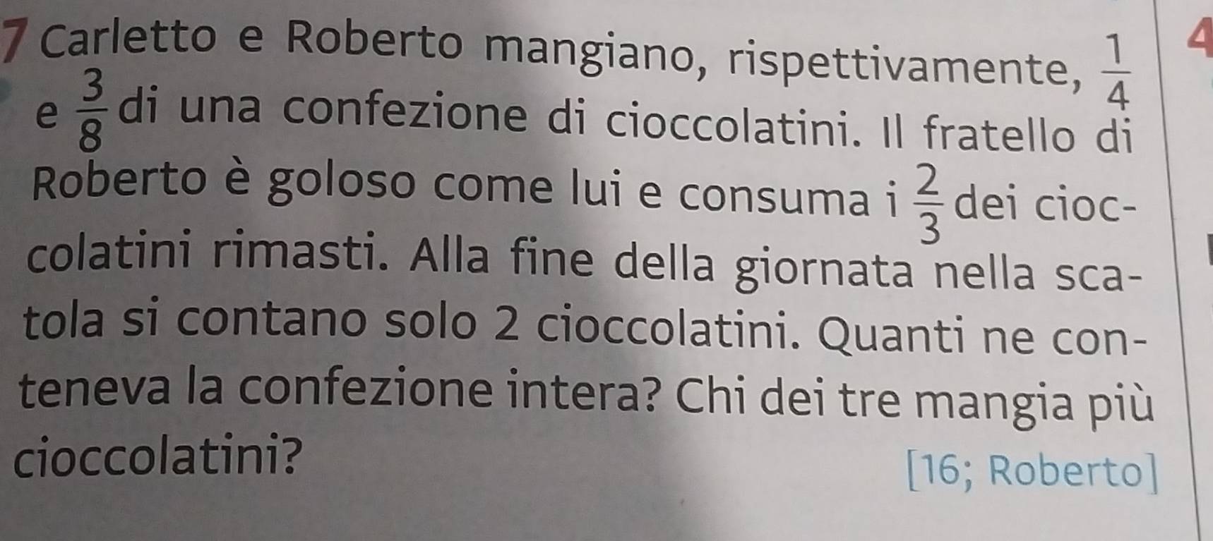 Carletto e Roberto mangiano, rispettivamente,  1/4 
e  3/8  di una confezione di cioccolatini. Il fratello di 
Roberto è goloso come lui e consuma i  2/3  dei cioc- 
colatini rimasti. Alla fine della giornata nella sca- 
tola si contano solo 2 cioccolatini. Quanti ne con- 
teneva la confezione intera? Chi dei tre mangia più 
cioccolatini? 
[16; Roberto]