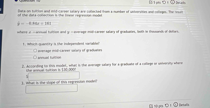 ✔ 5 pts つ 1 ⓘ Details
Data on tuition and mid-career salary are collected from a number of universities and colleges. The result
of the data collection is the linear regression model
hat y=-0.84x+161
where x= annual tuition and y= average mid-career salary of graduates, both in thousands of dollars.
1. Which quantity is the independent variable?
average mid-career salary of graduates
annual tuition
2. According to this model, what is the average salary for a graduate of a college or university where
the annual tuition is $30,000?
S
3. What is the slope of this regression model?
10 pts 〇 1 ⓘ Details