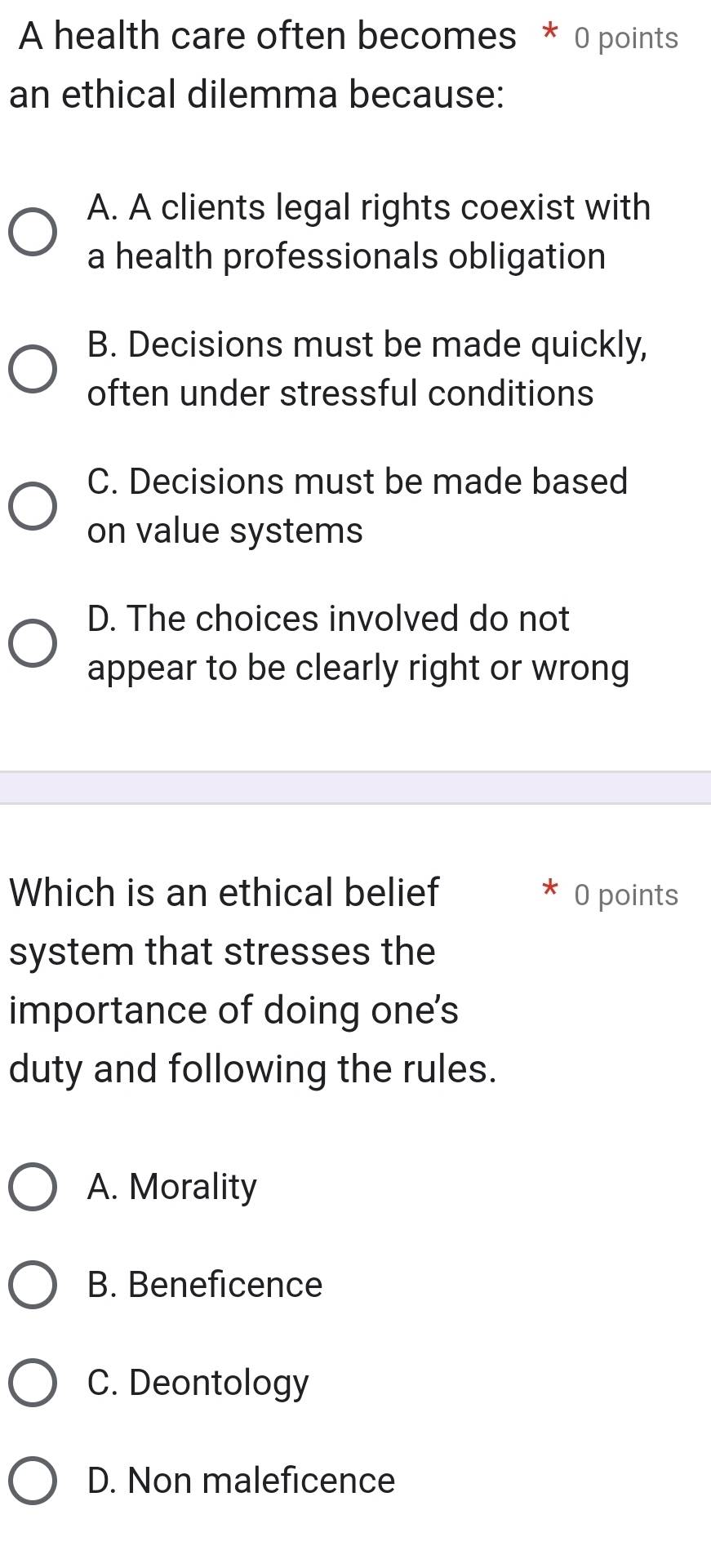 A health care often becomes * 0 points
an ethical dilemma because:
A. A clients legal rights coexist with
a health professionals obligation
B. Decisions must be made quickly,
often under stressful conditions
C. Decisions must be made based
on value systems
D. The choices involved do not
appear to be clearly right or wrong
Which is an ethical belief O points
system that stresses the
importance of doing one's
duty and following the rules.
A. Morality
B. Beneficence
C. Deontology
D. Non maleficence