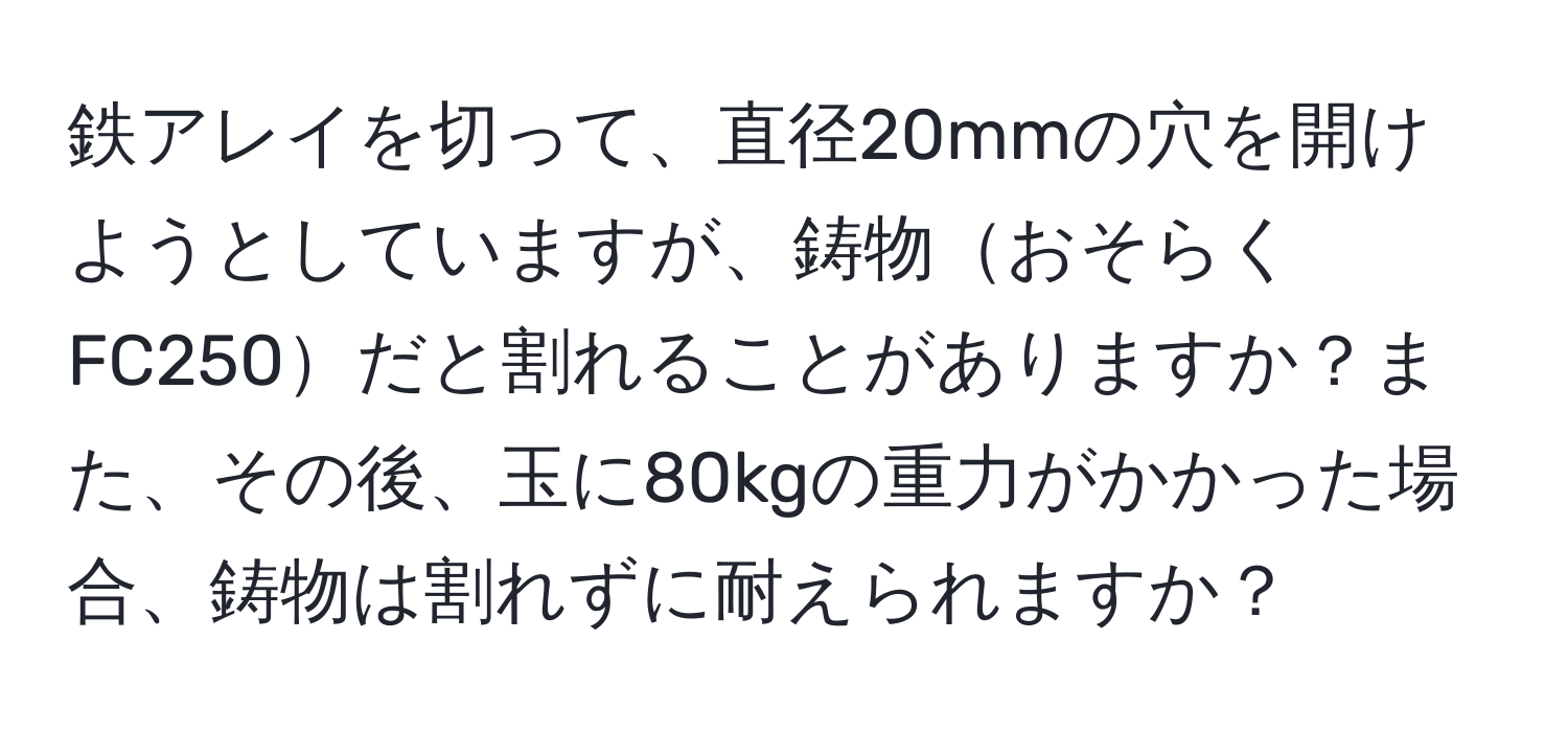 鉄アレイを切って、直径20mmの穴を開けようとしていますが、鋳物おそらくFC250だと割れることがありますか？また、その後、玉に80kgの重力がかかった場合、鋳物は割れずに耐えられますか？