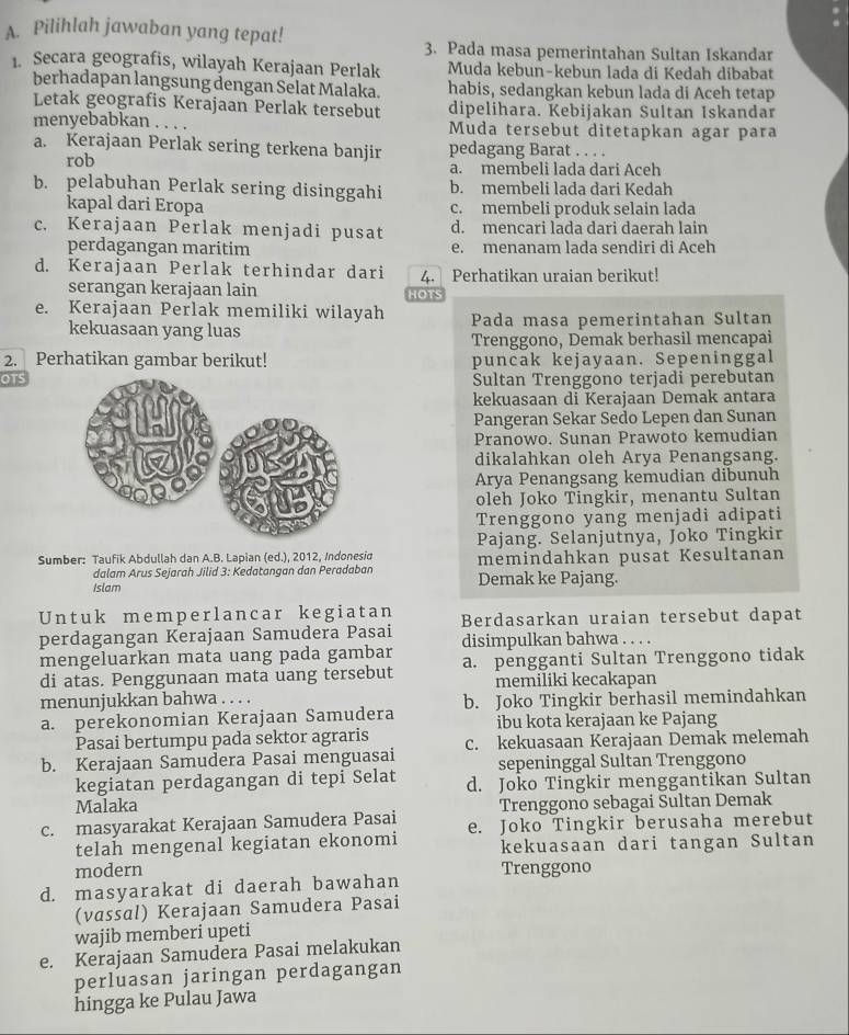 Pilihlah jawaban yang tepat!
3. Pada masa pemerintahan Sultan Iskandar
1. Secara geografis, wilayah Kerajaan Perlak Muda kebun-kebun lada di Kedah dibabat
berhadapan langsung dengan Selat Malaka. habis, sedangkan kebun lada di Aceh tetap
Letak geografis Kerajaan Perlak tersebut dipelihara. Kebijakan Sultan Iskandar
menyebabkan Muda tersebut ditetapkan agar para
a. Kerajaan Perlak sering terkena banjir pedagang Barat . . . .
rob a. membeli lada dari Aceh
b. pelabuhan Perlak sering disinggahi b. membeli lada dari Kedah
kapal dari Eropa c. membeli produk selain lada
c. Kerajaan Perlak menjadi pusat d. mencari lada dari daerah lain
perdagangan maritim e. menanam lada sendiri di Aceh
d. Kerajaan Perlak terhindar dari 4. Perhatikan uraian berikut!
serangan kerajaan lain HOTS
e. Kerajaan Perlak memiliki wilayah Pada masa pemerintahan Sultan
kekuasaan yang luas
Trenggono, Demak berhasil mencapai
2. Perhatikan gambar berikut! puncak kejayaan. Sepeninggal
OTSSultan Trenggono terjadi perebutan
kekuasaan di Kerajaan Demak antara
Pangeran Sekar Sedo Lepen dan Sunan
Pranowo. Sunan Prawoto kemudian
dikalahkan oleh Arya Penangsang.
Arya Penangsang kemudian dibunuh
oleh Joko Tingkir, menantu Sultan
Trenggono yang menjadi adipati
Pajang. Selanjutnya, Joko Tingkir
Sumber: Taufik Abdullah dan A.B. Lapian (ed.), 2012, Indonesid memindahkan pusat Kesultanan
dalam Arus Sejarah Jilid 3: Kedatangan dan Peradaban
Islam Demak ke Pajang.
Untuk memperlancar kegiatan Berdasarkan uraian tersebut dapat
perdagangan Kerajaan Samudera Pasai
mengeluarkan mata uang pada gambar disimpulkan bahwa ...
di atas. Penggunaan mata uang tersebut a. pengganti Sultan Trenggono tidak
memiliki kecakapan
menunjukkan bahwa . . . . b. Joko Tingkir berhasil memindahkan
a. perekonomian Kerajaan Samudera ibu kota kerajaan ke Pajang
Pasai bertumpu pada sektor agraris
b. Kerajaan Samudera Pasai menguasai c. kekuasaan Kerajaan Demak melemah
sepeninggal Sultan Trenggono
kegiatan perdagangan di tepi Selat d. Joko Tingkir menggantikan Sultan
Malaka Trenggono sebagai Sultan Demak
c. masyarakat Kerajaan Samudera Pasai e. Joko Tingkir berusaha merebut
telah mengenal kegiatan ekonomi kekuasaan dari tangan Sultan
modern
d. masyarakat di daerah bawahan Trenggono
(vassal) Kerajaan Samudera Pasai
wajib memberi upeti
e. Kerajaan Samudera Pasai melakukan
perluasan jaringan perdagangan
hingga ke Pulau Jawa