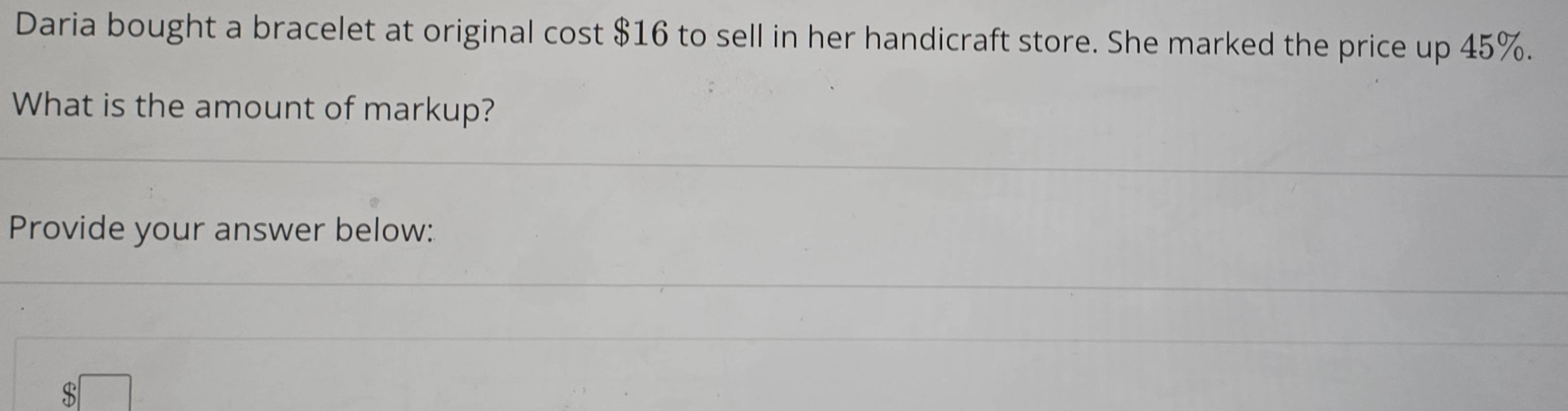 Daria bought a bracelet at original c OS st $16 to sell in her handicraft store. She marked the price up 45%. 
What is the amount of markup? 
Provide your answer below:
$□